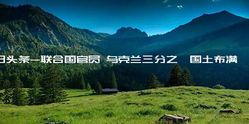 今日头条-联合国官员 乌克兰三分之一国土布满地雷、集束炸弹！专家 或757年才能排光……